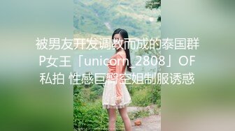 被男友开发调教而成的泰国群P女王「unicorn_2808」OF私拍 性感巨臀空姐制服诱惑