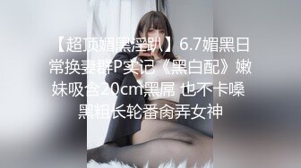 【超顶媚黑淫趴】6.7媚黑日常换妻群P实记《黑白配》嫩妹吸含20cm黑屌 也不卡嗓 黑粗长轮番肏弄女神