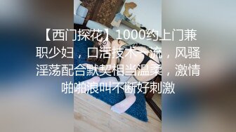 【西门探花】1000约上门兼职少妇，口活技术一流，风骚淫荡配合默契相当温柔，激情啪啪浪叫不断好刺激