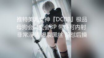 推特美乳女神『DCBB』极品母狗会口交会3P 带环可内射 非常淫荡 爆裂黑丝 前怼后操