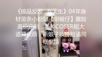 《极品反差✿女大生》04年身材苗条小姐姐【胡椒仔】露脸高价定制，各种COSER粗大道具紫薇，新娘子妆扮脸逼同框坐插