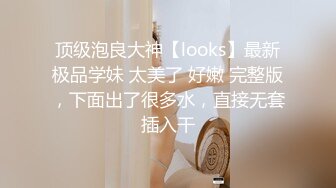 顶级泡良大神【looks】最新极品学妹 太美了 好嫩 完整版，下面出了很多水，直接无套插入干