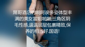 屌哥酒店约啪阿谀多姿体型丰满的美女富姐啪啪,三角区阴毛性感,逼逼层层包裹精致,保养的相当好.国语!