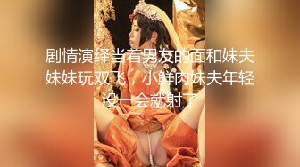 剧情演绎当着男友的面和妹夫妹妹玩双飞，小鲜肉妹夫年轻没一会就射了