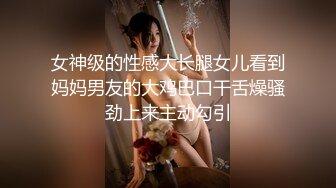 女神级的性感大长腿女儿看到妈妈男友的大鸡巴口干舌燥骚劲上来主动勾引