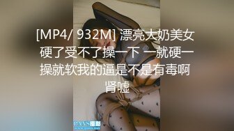 [MP4/ 932M] 漂亮大奶美女 硬了受不了操一下 一就硬一操就软我的逼是不是有毒啊 肾嘘