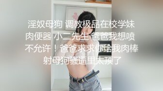 淫奴母狗 调教极品在校学妹肉便器 小二先生 爸爸我想喷 不允许！爸爸求求你给我肉棒 射母狗骚逼里太顶了