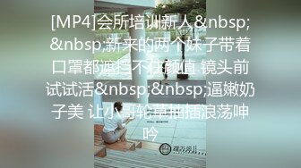 [MP4]会所培训新人&nbsp;&nbsp;新来的两个妹子带着口罩都遮挡不住颜值 镜头前试试活&nbsp;&nbsp;逼嫩奶子美 让小哥轮草抽插浪荡呻吟