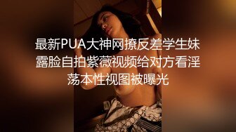 最新PUA大神网撩反差学生妹露脸自拍紫薇视频给对方看淫荡本性视图被曝光