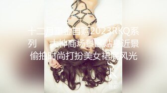 十二月重金自购2023RKQ系列❤️大神商场景区贴身近景偷拍时尚打扮美女裙底风光