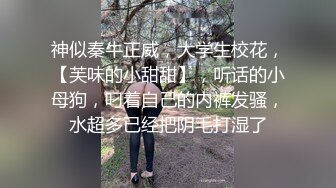 神似秦牛正威，大学生校花，【芙味的小甜甜】，听话的小母狗，叼着自己的内裤发骚，水超多已经把阴毛打湿了