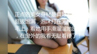 正点的美女身材是真好看啊，挺拔饱满，泡沫打在乳房和阴毛上，看她用手滑溜溜地抚摸，在窗外的我看无耻看硬了！