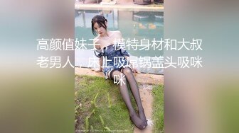 高颜值妹子，模特身材和大叔老男人，床上吸屌锅盖头吸咪咪