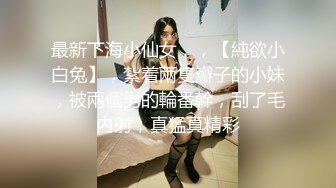 最新下海小仙女，，【純欲小白兔】，紮着兩隻辮子的小妹，被兩個男的輪番幹，刮了毛内射，真猛真精彩