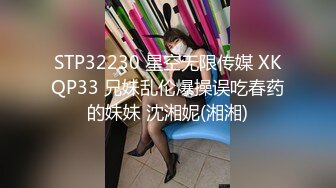 STP32230 星空无限传媒 XKQP33 兄妹乱伦爆操误吃春药的妹妹 沈湘妮(湘湘)