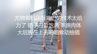 尤物御姐舔吸鸡巴的技术太给力了 奶子白皙饱满 丰腴肉体大屁股压上去啪啪耸动抽插