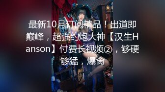 最新10月订阅精品！出道即巅峰，超强约炮大神【汉生Hanson】付费长视频②，够硬够猛，爆肏