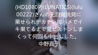 (HD1080P)(LUNATICS)(lulu00222)さんの无自覚挑発に乗せられデカチン即ハメでイキ果てるまで鬼ピストンしまくって何回も中出しした。 中野真子