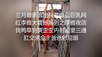 三月最新流出抖音极品巨乳网红李雅大震撼系列之李雅夜店找鸭草到爽歪歪内射逼里三通肛交求金主爸爸射屁眼