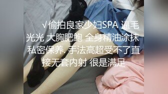 ❤️√偷拍良家少妇SPA 逼毛光光 大胸肥鲍 全身精油涂抹 私密保养. 手法高超受不了直接无套内射 很是满足