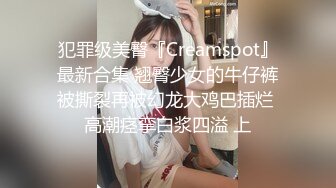 犯罪级美臀『Creamspot』最新合集 翘臀少女的牛仔裤被撕裂再被幻龙大鸡巴插烂 高潮痉挛白浆四溢 上