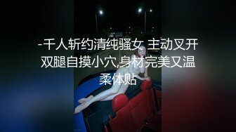 -千人斩约清纯骚女 主动叉开双腿自摸小穴,身材完美又温柔体贴