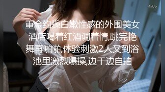 重金约操白嫩性感的外围美女酒店喝着红酒调着情,跳完艳舞再啪啪,体验刺激2人又到浴池里激烈爆操,边干边自拍