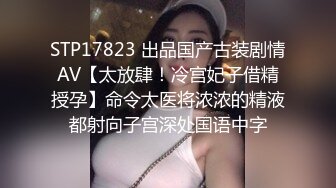 STP17823 出品国产古装剧情AV【太放肆！冷宫妃子借精授孕】命令太医将浓浓的精液都射向子宫深处国语中字