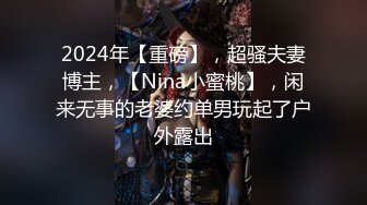 2024年【重磅】，超骚夫妻博主，【Nina小蜜桃】，闲来无事的老婆约单男玩起了户外露出