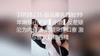 STP28235 极品爆乳露脸99年嫩模小姐姐▌小鹿▌反差婊沦为肉便器 蒙眼束缚口塞 激怼骚穴口爆吞精