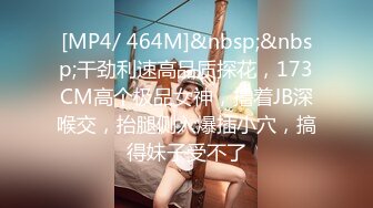 [MP4/ 464M]&nbsp;&nbsp;干劲利速高品质探花，173CM高个极品女神，撸着JB深喉交，抬腿侧入爆插小穴，搞得妹子受不了