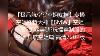 【极品航空??空姐女神】专操空姐推特大神『BMW』空姐制服?黑丝美腿?玩操穿制服的空姐 川航空姐篇 高清720P版